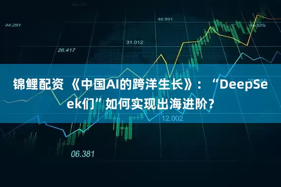 锦鲤配资 《中国AI的跨洋生长》：“DeepSeek们”如何实现出海进阶？