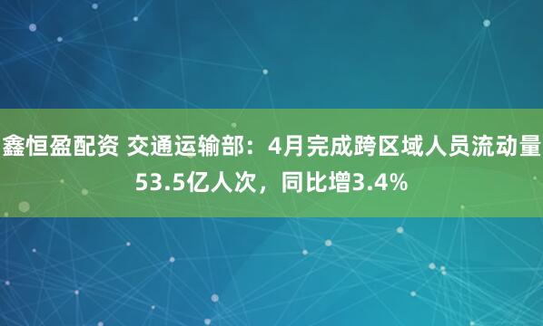 鑫恒盈配资 交通运输部：4月完成跨区域人员流动量53.5亿人次，同比增3.4%