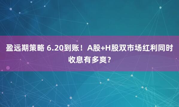 盈远期策略 6.20到账！A股+H股双市场红利同时收息有多爽？