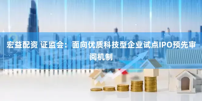 宏益配资 证监会：面向优质科技型企业试点IPO预先审阅机制