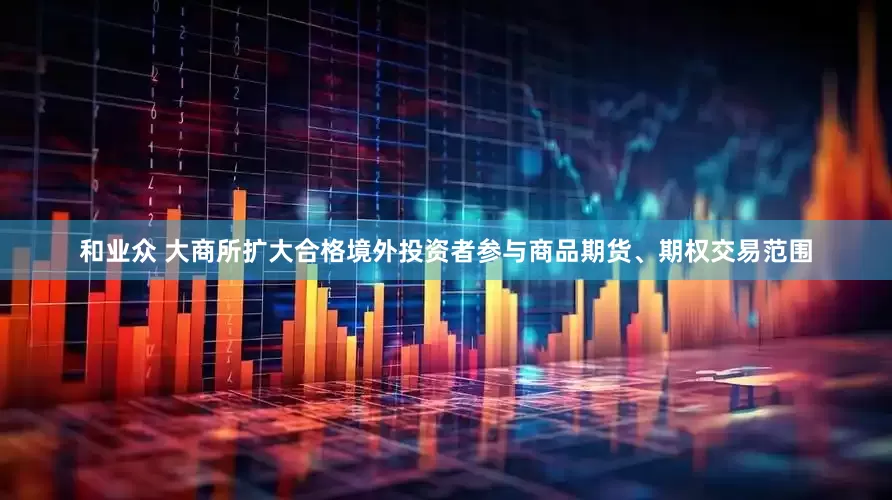 和业众 大商所扩大合格境外投资者参与商品期货、期权交易范围