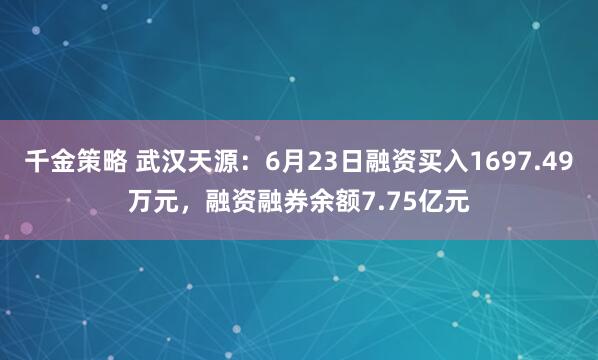 千金策略 武汉天源：6月23日融资买入1697.49万元，融资融券余额7.75亿元