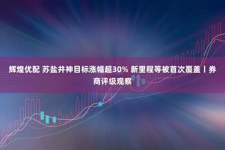 辉煌优配 苏盐井神目标涨幅超30% 新里程等被首次覆盖丨券商评级观察