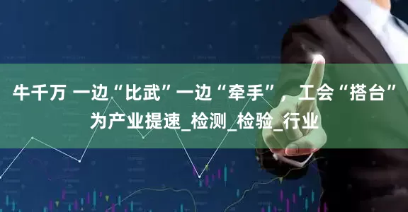 牛千万 一边“比武”一边“牵手”，工会“搭台”为产业提速_检测_检验_行业