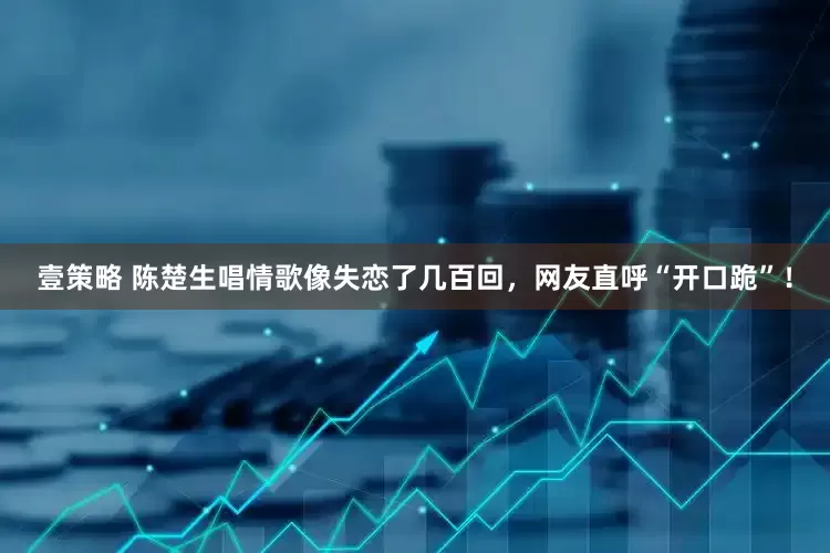 壹策略 陈楚生唱情歌像失恋了几百回，网友直呼“开口跪”！