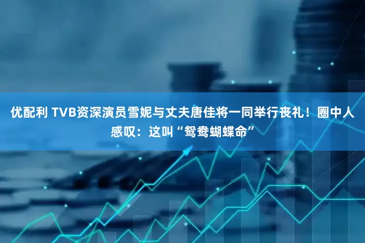 优配利 TVB资深演员雪妮与丈夫唐佳将一同举行丧礼！圈中人感叹：这叫“鸳鸯蝴蝶命”