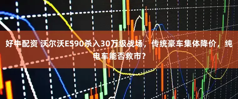 好牛配资 沃尔沃ES90杀入30万级战场，传统豪车集体降价，纯电车能否救市？