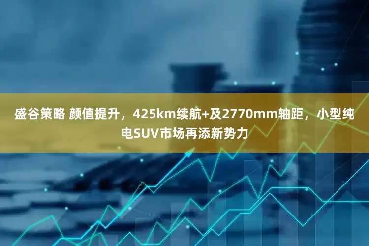 盛谷策略 颜值提升，425km续航+及2770mm轴距，小型纯电SUV市场再添新势力
