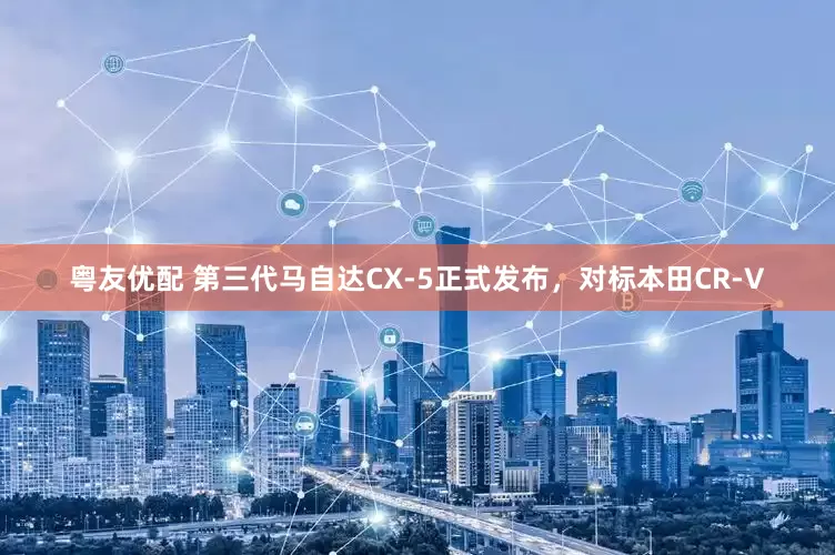 粤友优配 第三代马自达CX-5正式发布，对标本田CR-V