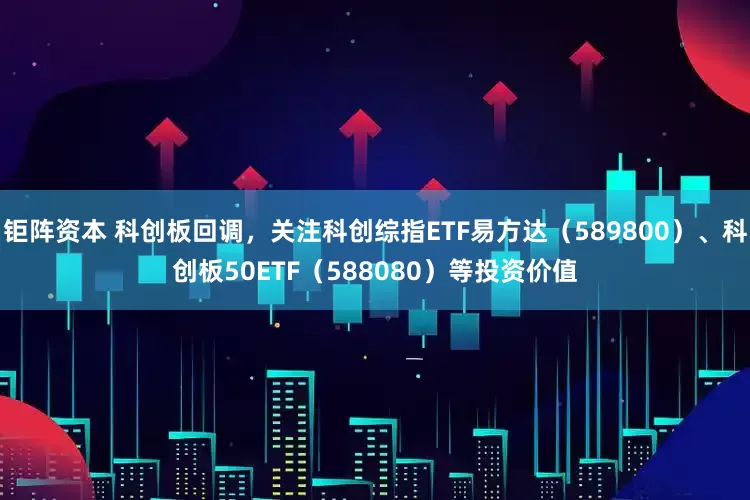 钜阵资本 科创板回调，关注科创综指ETF易方达（589800）、科创板50ETF（588080）等投资价值