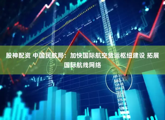 股神配资 中国民航局：加快国际航空货运枢纽建设 拓展国际航线网络