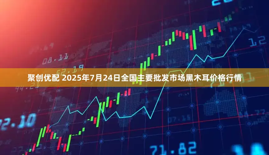 聚创优配 2025年7月24日全国主要批发市场黑木耳价格行情