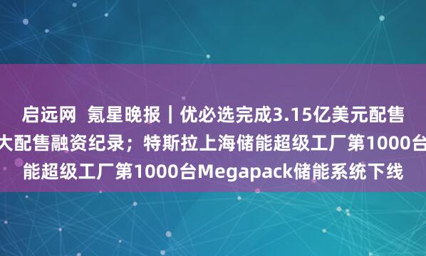 启远网  氪星晚报｜优必选完成3.15亿美元配售，创人形机器人领域最大配售融资纪录；特斯拉上海储能超级工厂第1000台Megapack储能系统下线