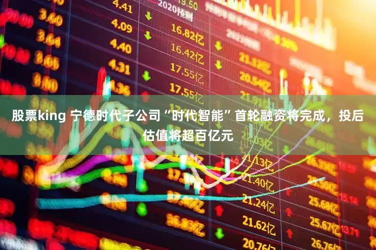 股票king 宁德时代子公司“时代智能”首轮融资将完成，投后估值将超百亿元
