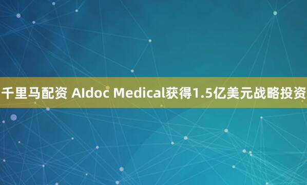 千里马配资 AIdoc Medical获得1.5亿美元战略投资