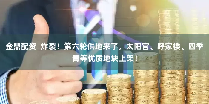 金鼎配资  炸裂！第六轮供地来了，太阳宫、呼家楼、四季青等优质地块上架！