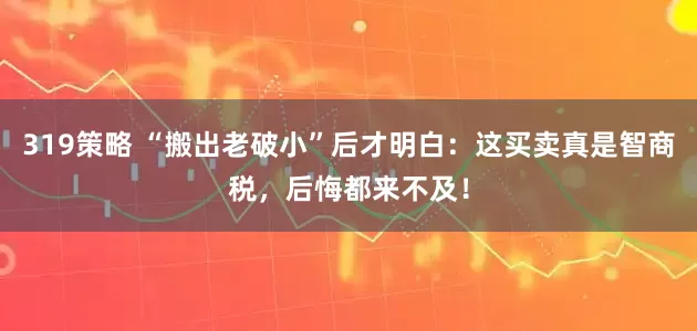 319策略 “搬出老破小”后才明白：这买卖真是智商税，后悔都来不及！
