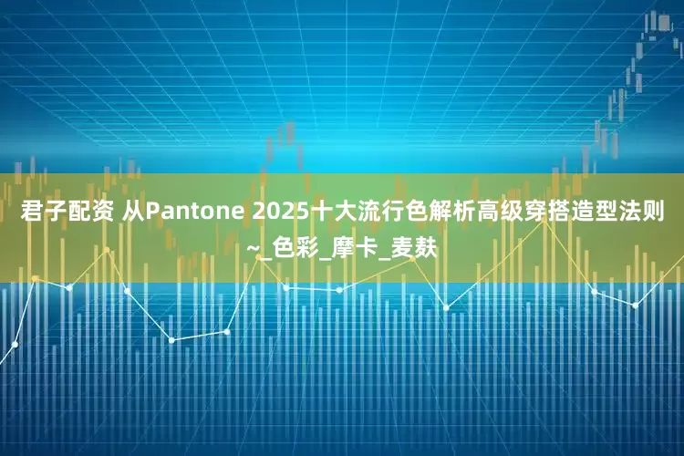 君子配资 从Pantone 2025十大流行色解析高级穿搭造型法则~_色彩_摩卡_麦麸
