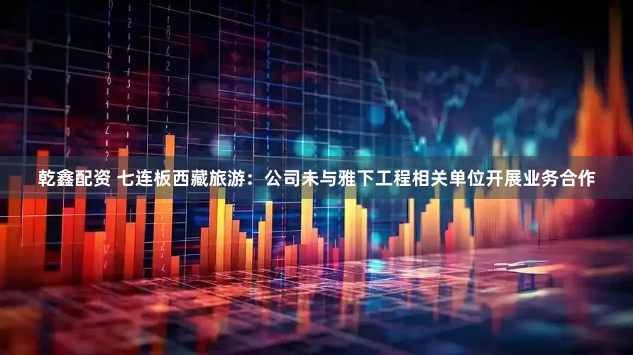 乾鑫配资 七连板西藏旅游：公司未与雅下工程相关单位开展业务合作