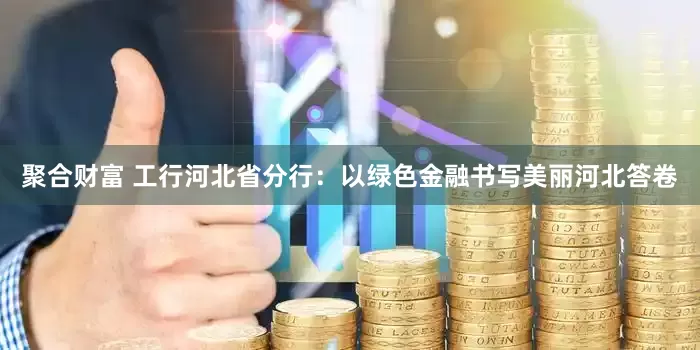 聚合财富 工行河北省分行：以绿色金融书写美丽河北答卷