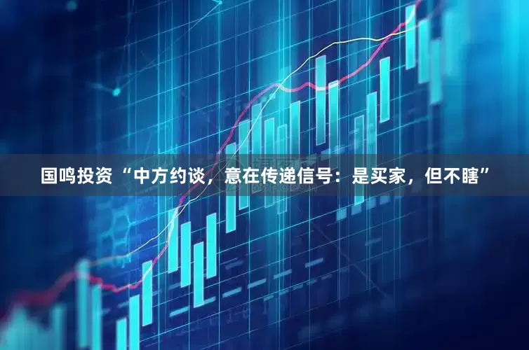 国鸣投资 “中方约谈，意在传递信号：是买家，但不瞎”