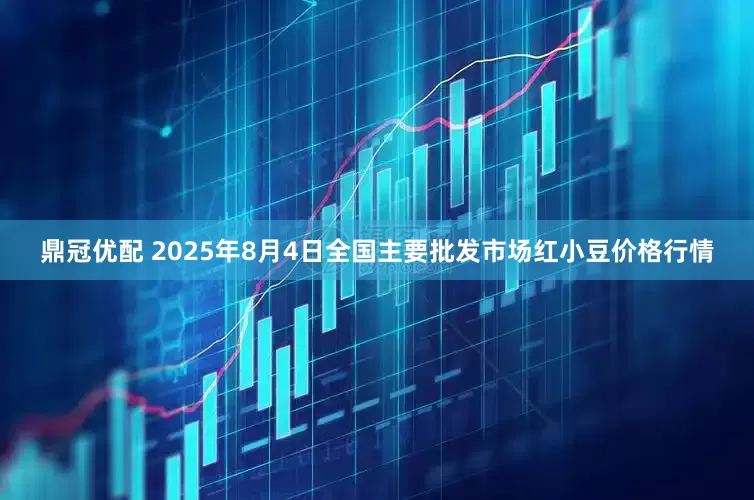 鼎冠优配 2025年8月4日全国主要批发市场红小豆价格行情