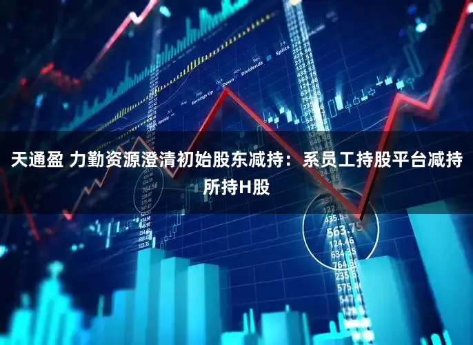 天通盈 力勤资源澄清初始股东减持：系员工持股平台减持所持H股