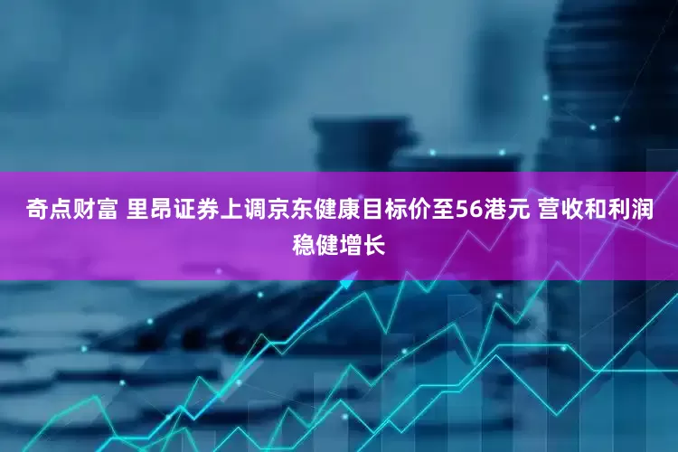 奇点财富 里昂证券上调京东健康目标价至56港元 营收和利润稳健增长