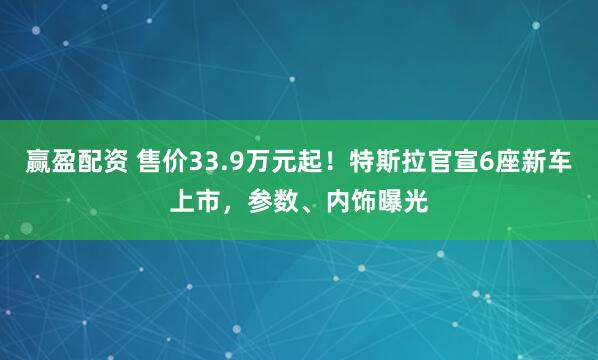 赢盈配资 售价33.9万元起！特斯拉官宣6座新车上市，参数、内饰曝光
