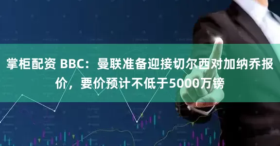 掌柜配资 BBC：曼联准备迎接切尔西对加纳乔报价，要价预计不低于5000万镑