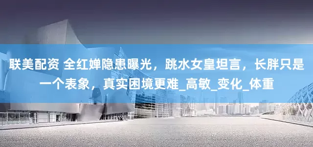 联美配资 全红婵隐患曝光，跳水女皇坦言，长胖只是一个表象，真实困境更难_高敏_变化_体重
