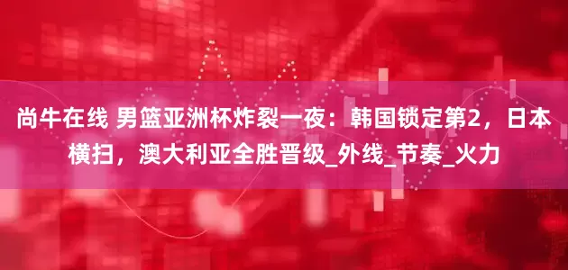 尚牛在线 男篮亚洲杯炸裂一夜：韩国锁定第2，日本横扫，澳大利亚全胜晋级_外线_节奏_火力