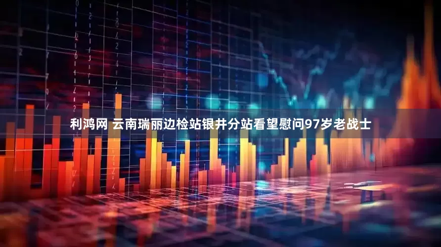 利鸿网 云南瑞丽边检站银井分站看望慰问97岁老战士