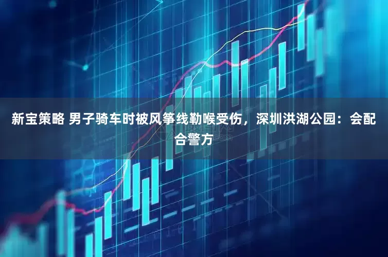 新宝策略 男子骑车时被风筝线勒喉受伤，深圳洪湖公园：会配合警方