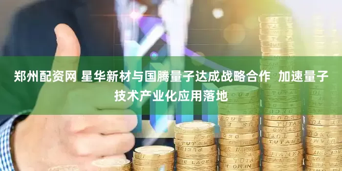 郑州配资网 星华新材与国腾量子达成战略合作  加速量子技术产业化应用落地