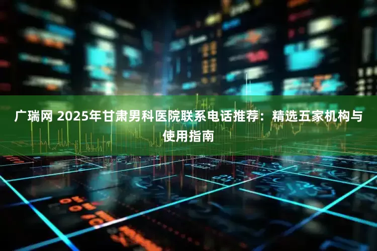 广瑞网 2025年甘肃男科医院联系电话推荐：精选五家机构与使用指南