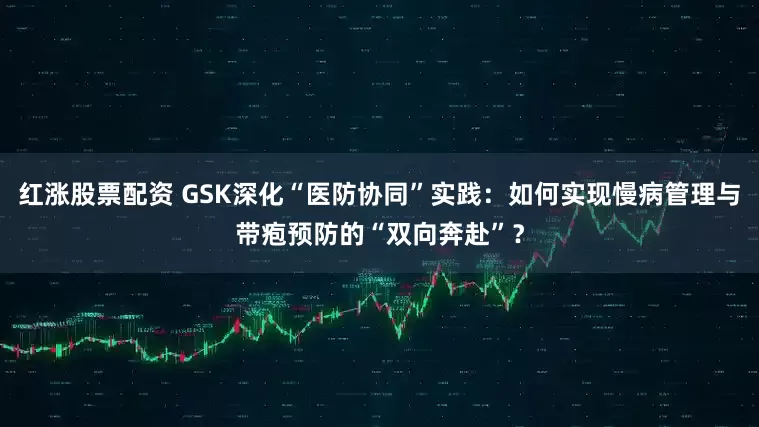 红涨股票配资 GSK深化“医防协同”实践：如何实现慢病管理与带疱预防的“双向奔赴”？