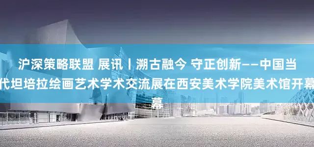 沪深策略联盟 展讯丨溯古融今 守正创新——中国当代坦培拉绘画艺术学术交流展在西安美术学院美术馆开幕