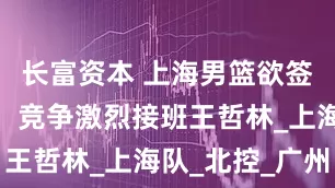 长富资本 上海男篮欲签下焦泊乔,竞争激烈接班王哲林_上海队_北控_广州